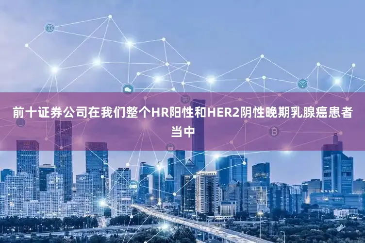 前十证券公司在我们整个HR阳性和HER2阴性晚期乳腺癌患者当中