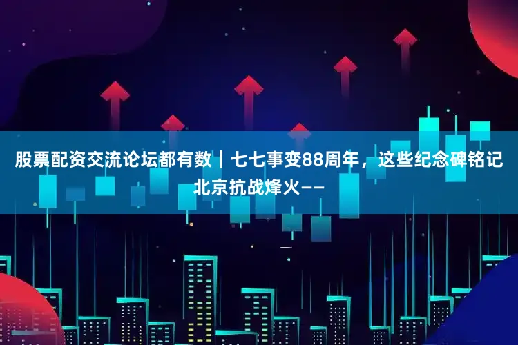 股票配资交流论坛都有数｜七七事变88周年，这些纪念碑铭记北京抗战烽火——